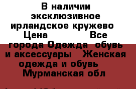 В наличии эксклюзивное ирландское кружево › Цена ­ 38 000 - Все города Одежда, обувь и аксессуары » Женская одежда и обувь   . Мурманская обл.